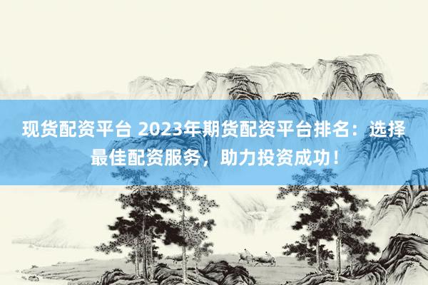 现货配资平台 2023年期货配资平台排名：选择最佳配资服务，助力投资成功！