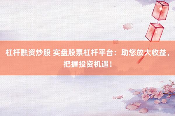 杠杆融资炒股 实盘股票杠杆平台：助您放大收益，把握投资机遇！