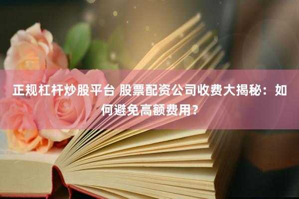 正规杠杆炒股平台 股票配资公司收费大揭秘：如何避免高额费用？