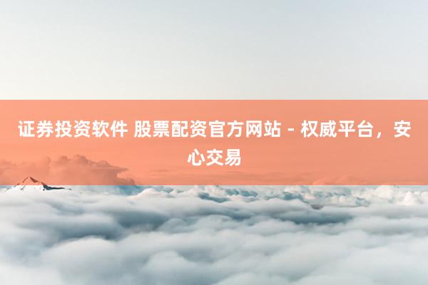 证券投资软件 股票配资官方网站 - 权威平台，安心交易