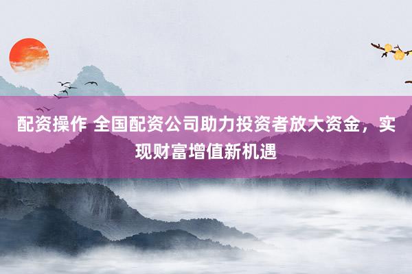配资操作 全国配资公司助力投资者放大资金，实现财富增值新机遇