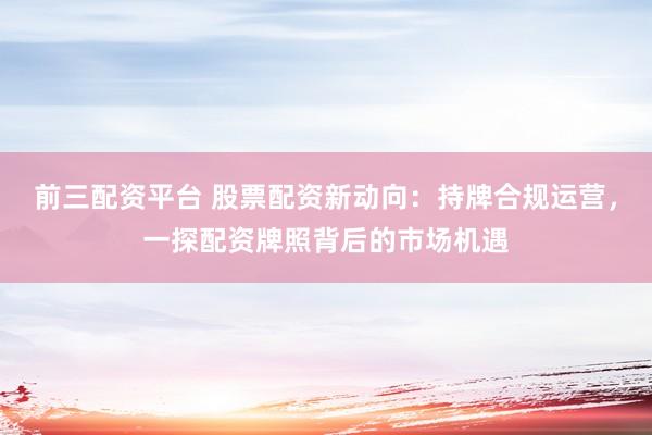 前三配资平台 股票配资新动向：持牌合规运营，一探配资牌照背后的市场机遇