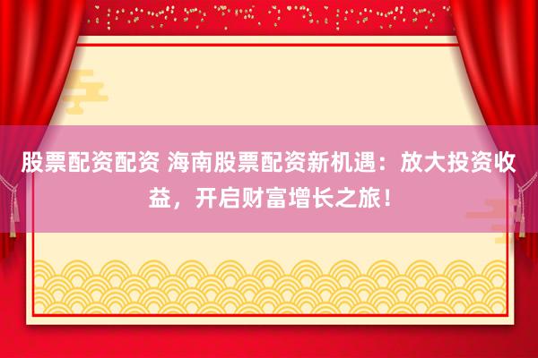 股票配资配资 海南股票配资新机遇：放大投资收益，开启财富增长之旅！