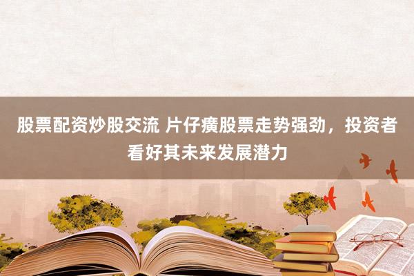 股票配资炒股交流 片仔癀股票走势强劲，投资者看好其未来发展潜力