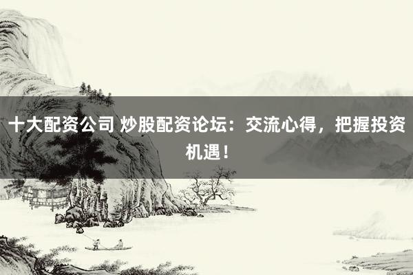十大配资公司 炒股配资论坛：交流心得，把握投资机遇！
