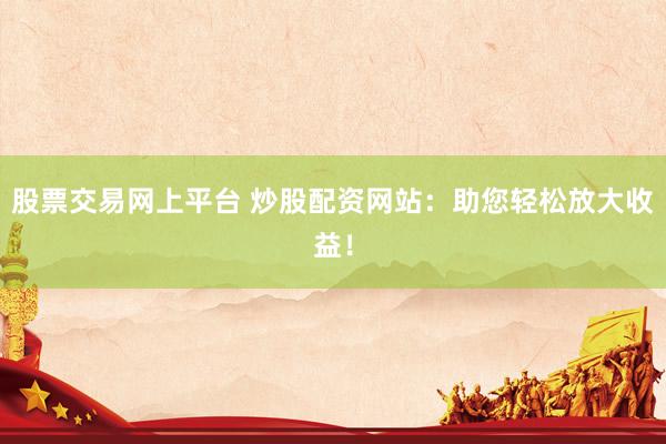 股票交易网上平台 炒股配资网站：助您轻松放大收益！