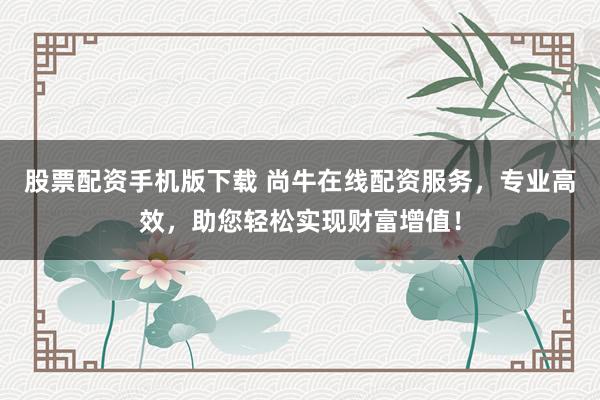股票配资手机版下载 尚牛在线配资服务，专业高效，助您轻松实现财富增值！