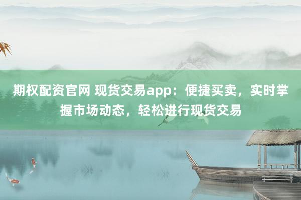 期权配资官网 现货交易app：便捷买卖，实时掌握市场动态，轻松进行现货交易