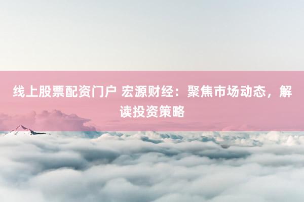 线上股票配资门户 宏源财经：聚焦市场动态，解读投资策略