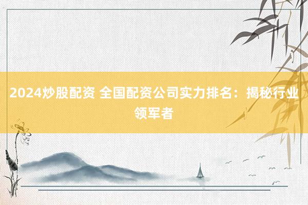 2024炒股配资 全国配资公司实力排名：揭秘行业领军者