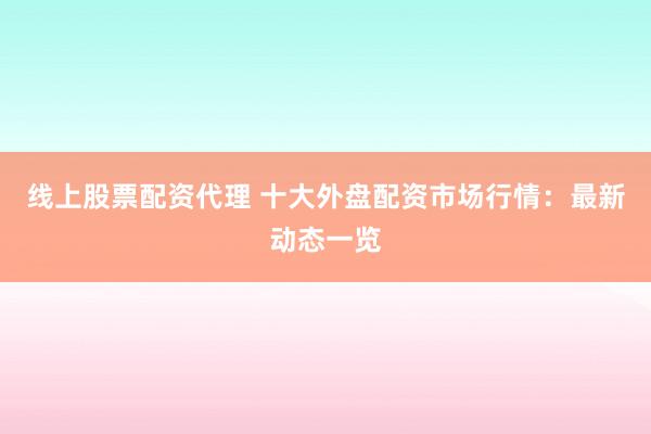 线上股票配资代理 十大外盘配资市场行情：最新动态一览