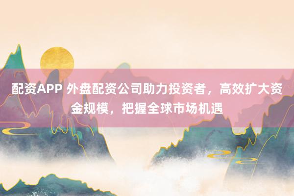 配资APP 外盘配资公司助力投资者，高效扩大资金规模，把握全球市场机遇