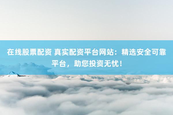 在线股票配资 真实配资平台网站：精选安全可靠平台，助您投资无忧！