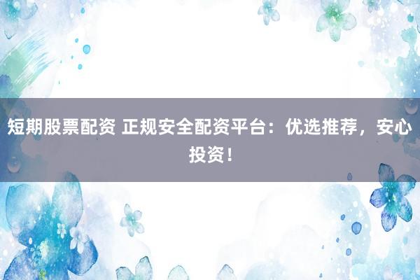 短期股票配资 正规安全配资平台：优选推荐，安心投资！