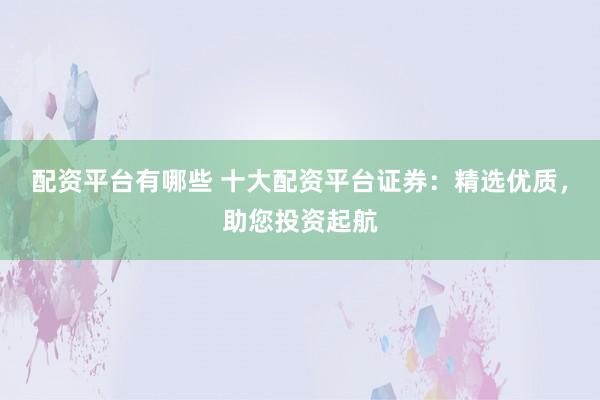 配资平台有哪些 十大配资平台证券：精选优质，助您投资起航