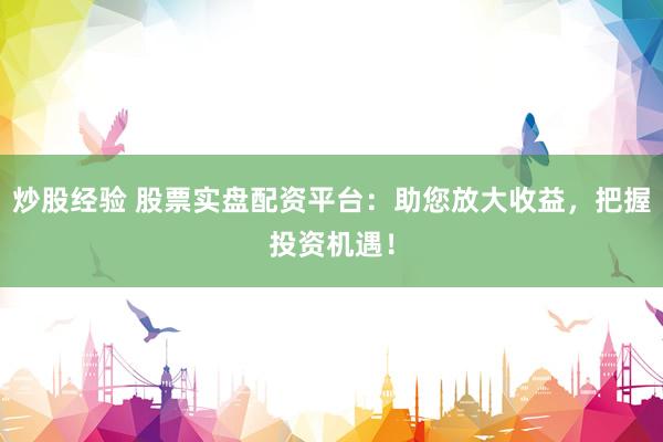 炒股经验 股票实盘配资平台：助您放大收益，把握投资机遇！