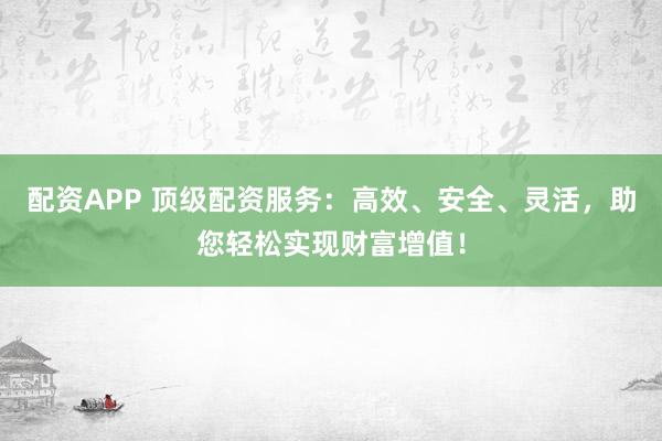 配资APP 顶级配资服务：高效、安全、灵活，助您轻松实现财富增值！