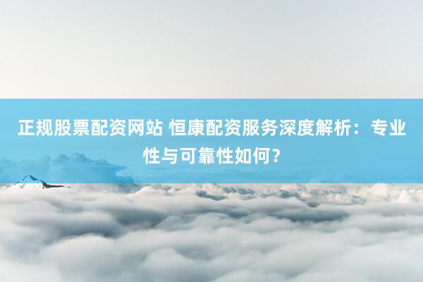 正规股票配资网站 恒康配资服务深度解析：专业性与可靠性如何？