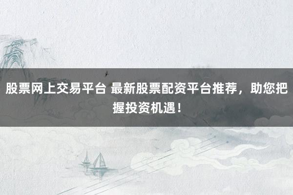 股票网上交易平台 最新股票配资平台推荐，助您把握投资机遇！