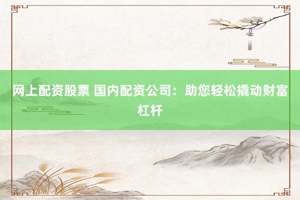 网上配资股票 国内配资公司：助您轻松撬动财富杠杆