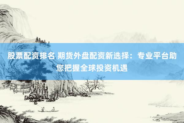 股票配资排名 期货外盘配资新选择：专业平台助您把握全球投资机遇