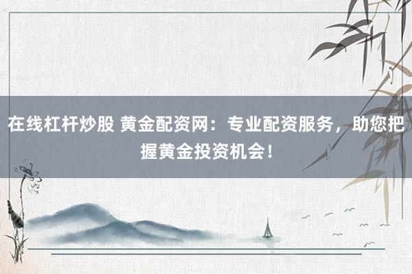 在线杠杆炒股 黄金配资网：专业配资服务，助您把握黄金投资机会！