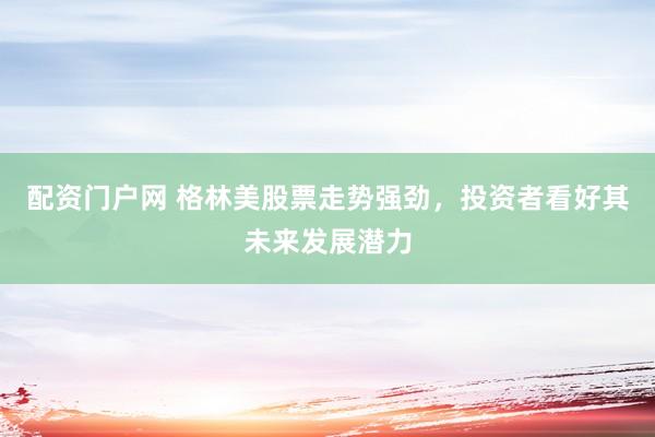配资门户网 格林美股票走势强劲，投资者看好其未来发展潜力
