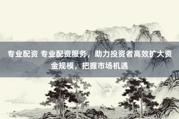 专业配资 专业配资服务，助力投资者高效扩大资金规模，把握市场机遇