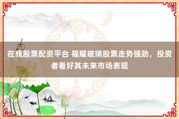 在线股票配资平台 福耀玻璃股票走势强劲，投资者看好其未来市场表现