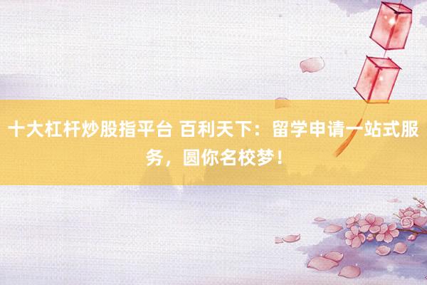 十大杠杆炒股指平台 百利天下：留学申请一站式服务，圆你名校梦！