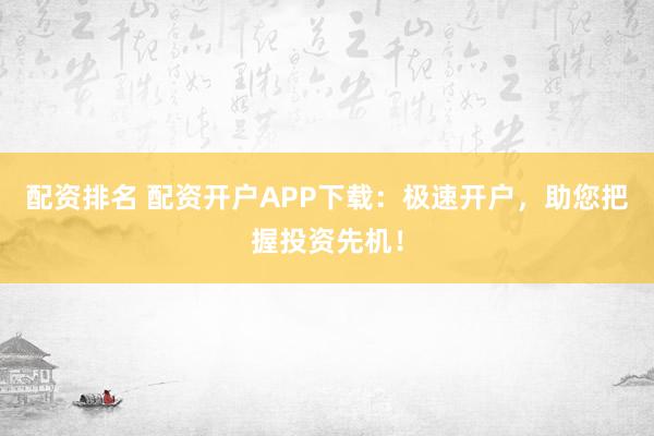 配资排名 配资开户APP下载：极速开户，助您把握投资先机！