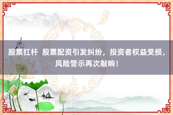 股票扛杆  股票配资引发纠纷，投资者权益受损，风险警示再次敲响！