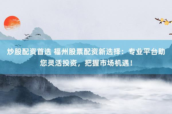 炒股配资首选 福州股票配资新选择：专业平台助您灵活投资，把握市场机遇！