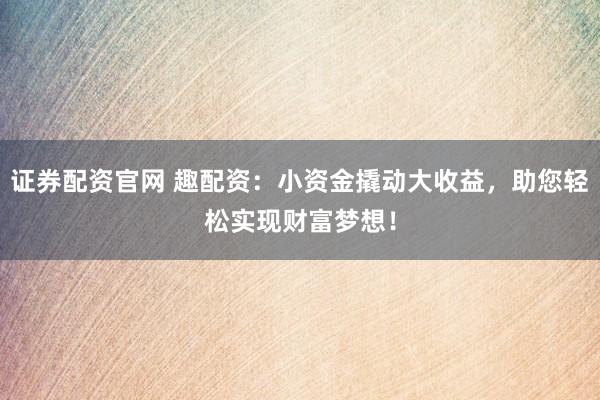 证券配资官网 趣配资：小资金撬动大收益，助您轻松实现财富梦想！