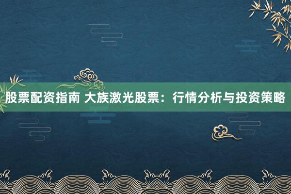 股票配资指南 大族激光股票：行情分析与投资策略
