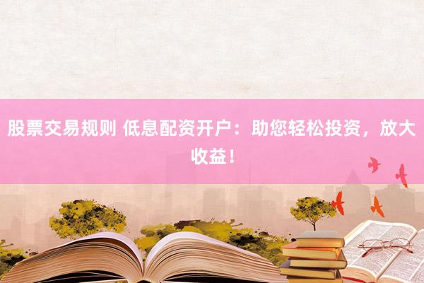 股票交易规则 低息配资开户：助您轻松投资，放大收益！