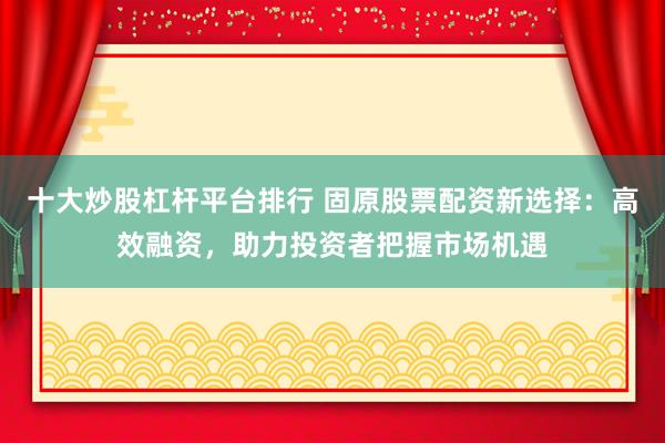 十大炒股杠杆平台排行 固原股票配资新选择：高效融资，助力投资者把握市场机遇