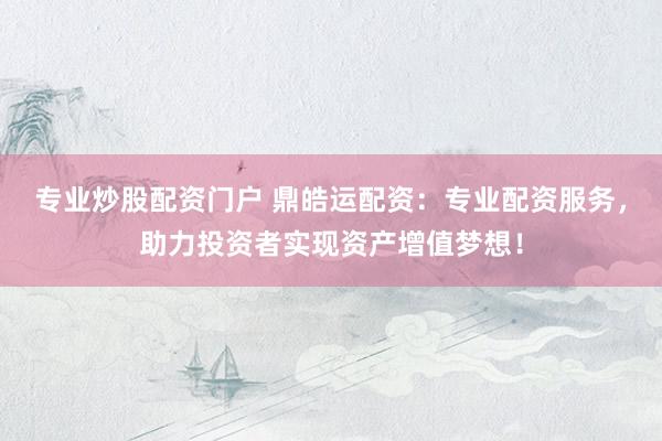 专业炒股配资门户 鼎皓运配资：专业配资服务，助力投资者实现资产增值梦想！