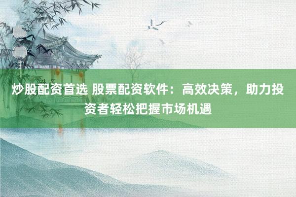 炒股配资首选 股票配资软件：高效决策，助力投资者轻松把握市场机遇