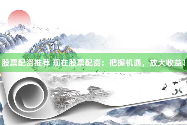 股票配资推荐 现在股票配资：把握机遇，放大收益！