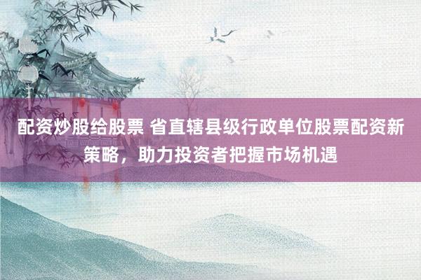 配资炒股给股票 省直辖县级行政单位股票配资新策略，助力投资者把握市场机遇