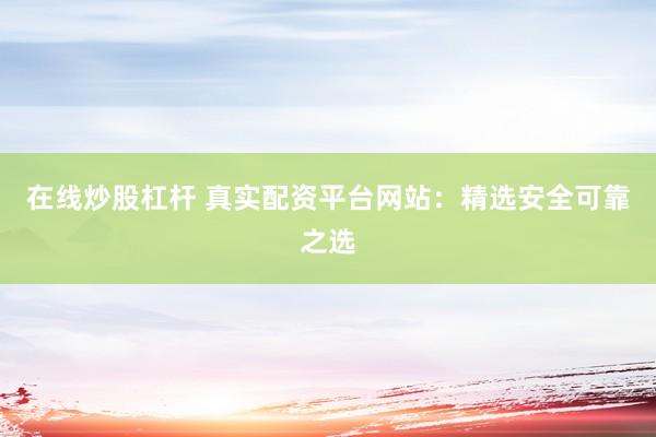 在线炒股杠杆 真实配资平台网站：精选安全可靠之选