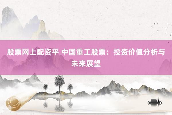 股票网上配资平 中国重工股票：投资价值分析与未来展望