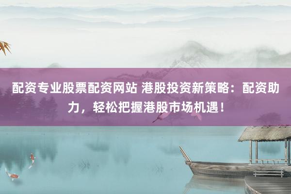 配资专业股票配资网站 港股投资新策略：配资助力，轻松把握港股市场机遇！
