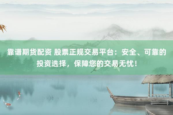 靠谱期货配资 股票正规交易平台：安全、可靠的投资选择，保障您的交易无忧！