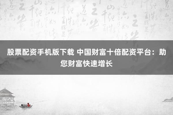 股票配资手机版下载 中国财富十倍配资平台：助您财富快速增长