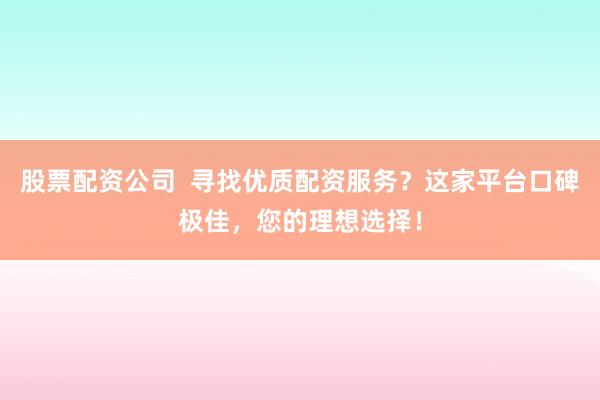 股票配资公司  寻找优质配资服务?这家平台口碑极佳,您的理想选择!