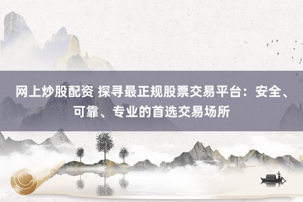 网上炒股配资 探寻最正规股票交易平台:安全、可靠、专业的首选交易场所