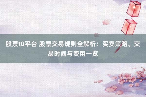 股票t0平台 股票交易规则全解析:买卖策略、交易时间与费用一览