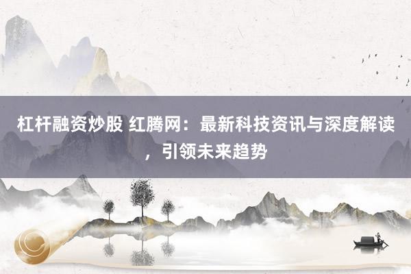 杠杆融资炒股 红腾网:最新科技资讯与深度解读,引领未来趋势